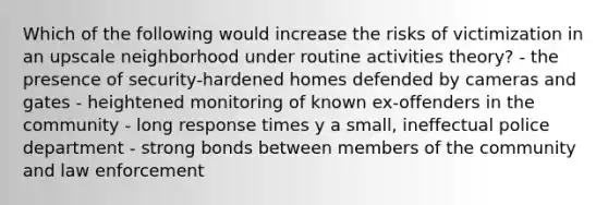 Which of the following would increase the risks of victimization in an upscale neighborhood under routine activities theory? - the presence of security-hardened homes defended by cameras and gates - heightened monitoring of known ex-offenders in the community - long response times y a small, ineffectual police department - strong bonds between members of the community and law enforcement