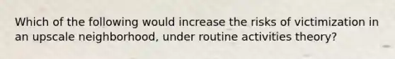 Which of the following would increase the risks of victimization in an upscale neighborhood, under routine activities theory?