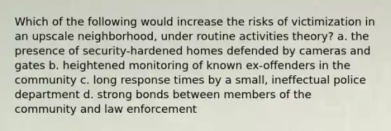 Which of the following would increase the risks of victimization in an upscale neighborhood, under routine activities theory? a. the presence of security-hardened homes defended by cameras and gates b. heightened monitoring of known ex-offenders in the community c. long response times by a small, ineffectual police department d. strong bonds between members of the community and law enforcement