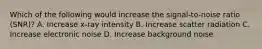 Which of the following would increase the signal-to-noise ratio (SNR)? A. Increase x-ray intensity B. Increase scatter radiation C. Increase electronic noise D. Increase background noise