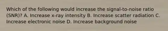 Which of the following would increase the signal-to-noise ratio (SNR)? A. Increase x-ray intensity B. Increase scatter radiation C. Increase electronic noise D. Increase background noise