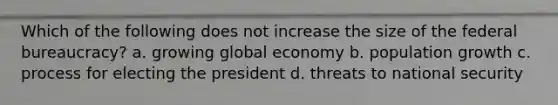 Which of the following does not increase the size of the federal bureaucracy? a. growing global economy b. population growth c. process for electing the president d. threats to national security