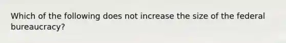 Which of the following does not increase the size of the federal bureaucracy?