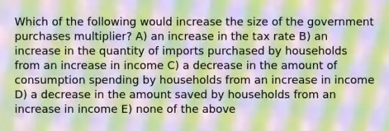 Which of the following would increase the size of the government purchases multiplier? A) an increase in the tax rate B) an increase in the quantity of imports purchased by households from an increase in income C) a decrease in the amount of consumption spending by households from an increase in income D) a decrease in the amount saved by households from an increase in income E) none of the above