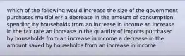 Which of the following would increase the size of the government purchases multiplier? a decrease in the amount of consumption spending by households from an increase in income an increase in the tax rate an increase in the quantity of imports purchased by households from an increase in income a decrease in the amount saved by households from an increase in income