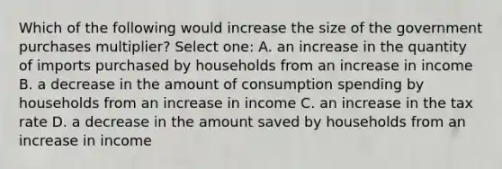 Which of the following would increase the size of the government purchases multiplier? Select one: A. an increase in the quantity of imports purchased by households from an increase in income B. a decrease in the amount of consumption spending by households from an increase in income C. an increase in the tax rate D. a decrease in the amount saved by households from an increase in income