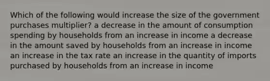 Which of the following would increase the size of the government purchases multiplier? a decrease in the amount of consumption spending by households from an increase in income a decrease in the amount saved by households from an increase in income an increase in the tax rate an increase in the quantity of imports purchased by households from an increase in income