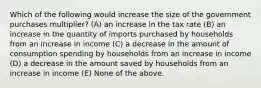 Which of the following would increase the size of the government purchases multiplier? (A) an increase in the tax rate (B) an increase in the quantity of imports purchased by households from an increase in income (C) a decrease in the amount of consumption spending by households from an increase in income (D) a decrease in the amount saved by households from an increase in income (E) None of the above.