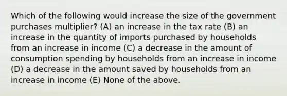 Which of the following would increase the size of the government purchases multiplier? (A) an increase in the tax rate (B) an increase in the quantity of imports purchased by households from an increase in income (C) a decrease in the amount of consumption spending by households from an increase in income (D) a decrease in the amount saved by households from an increase in income (E) None of the above.