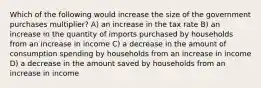 Which of the following would increase the size of the government purchases multiplier? A) an increase in the tax rate B) an increase in the quantity of imports purchased by households from an increase in income C) a decrease in the amount of consumption spending by households from an increase in income D) a decrease in the amount saved by households from an increase in income