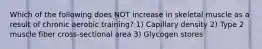 Which of the following does NOT increase in skeletal muscle as a result of chronic aerobic training? 1) Capillary density 2) Type 2 muscle fiber cross-sectional area 3) Glycogen stores