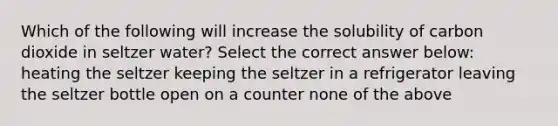 Which of the following will increase the solubility of carbon dioxide in seltzer water? Select the correct answer below: heating the seltzer keeping the seltzer in a refrigerator leaving the seltzer bottle open on a counter none of the above