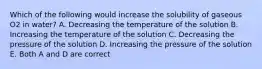 Which of the following would increase the solubility of gaseous O2 in water? A. Decreasing the temperature of the solution B. Increasing the temperature of the solution C. Decreasing the pressure of the solution D. Increasing the pressure of the solution E. Both A and D are correct