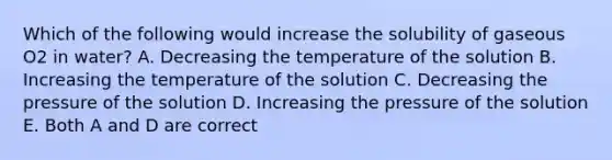 Which of the following would increase the solubility of gaseous O2 in water? A. Decreasing the temperature of the solution B. Increasing the temperature of the solution C. Decreasing the pressure of the solution D. Increasing the pressure of the solution E. Both A and D are correct