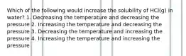 Which of the following would increase the solubility of HCl(g) in water? 1. Decreasing the temperature and decreasing the pressure 2. Increasing the temperature and decreasing the pressure 3. Decreasing the temperature and increasing the pressure 4. Increasing the temperature and increasing the pressure