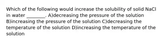 Which of the following would increase the solubility of solid NaCl in water ________. A)decreasing the pressure of the solution B)increasing the pressure of the solution C)decreasing the temperature of the solution D)increasing the temperature of the solution