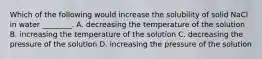 Which of the following would increase the solubility of solid NaCl in water ________. A. decreasing the temperature of the solution B. increasing the temperature of the solution C. decreasing the pressure of the solution D. increasing the pressure of the solution