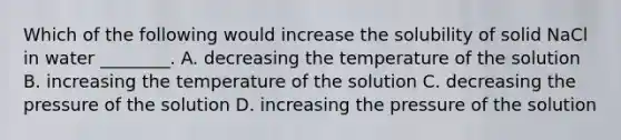 Which of the following would increase the solubility of solid NaCl in water ________. A. decreasing the temperature of the solution B. increasing the temperature of the solution C. decreasing the pressure of the solution D. increasing the pressure of the solution