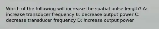 Which of the following will increase the spatial pulse length? A: increase transducer frequency B: decrease output power C: decrease transducer frequency D: increase output power