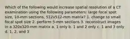 Which of the following would increase spatial resolution of a CT examination using the following parameters: large focal spot size, 10-mm sections, 512x512-mm matrix? 1. change to small focal spot size 2. perform 5-mm sections 3. reconstruct images in a 320x320-mm matrix a. 1 only b. 1 and 2 only c. 1 and 3 only d. 1, 2, and 3