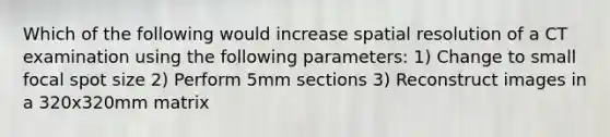 Which of the following would increase spatial resolution of a CT examination using the following parameters: 1) Change to small focal spot size 2) Perform 5mm sections 3) Reconstruct images in a 320x320mm matrix