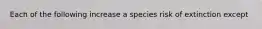 Each of the following increase a species risk of extinction except