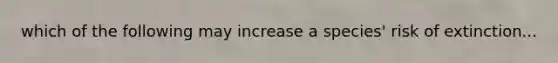 which of the following may increase a species' risk of extinction...