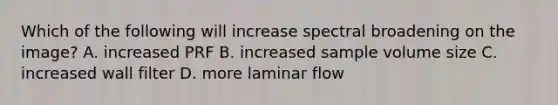 Which of the following will increase spectral broadening on the image? A. increased PRF B. increased sample volume size C. increased wall filter D. more laminar flow