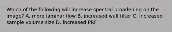 Which of the following will increase spectral broadening on the image? A. more laminar flow B. increased wall filter C. increased sample volume size D. increased PRF