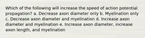 Which of the following will increase the speed of action potential propagation? a. Decrease axon diameter only b. Myelination only c. Decrease axon diameter and myelination d. Increase axon diameter and myelination e. Increase axon diameter, increase axon length, and myelination