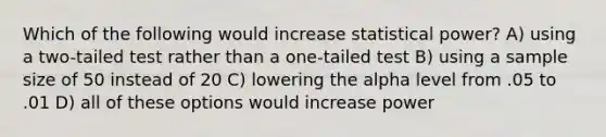 Which of the following would increase statistical power? A) using a two-tailed test rather than a one-tailed test B) using a <a href='https://www.questionai.com/knowledge/km2eMbMMqT-sample-size' class='anchor-knowledge'>sample size</a> of 50 instead of 20 C) lowering the alpha level from .05 to .01 D) all of these options would increase power