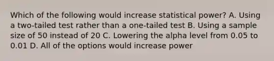 Which of the following would increase statistical power? A. Using a two-tailed test rather than a one-tailed test B. Using a sample size of 50 instead of 20 C. Lowering the alpha level from 0.05 to 0.01 D. All of the options would increase power