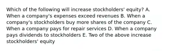 Which of the following will increase stockholders' equity? A. When a company's expenses exceed revenues B. When a company's stockholders buy more shares of the company C. When a company pays for repair services D. When a company pays dividends to stockholders E. Two of the above increase stockholders' equity