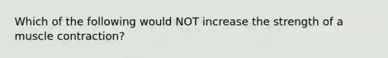 Which of the following would NOT increase the strength of a muscle contraction?