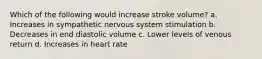 Which of the following would increase stroke volume? a. Increases in sympathetic nervous system stimulation b. Decreases in end diastolic volume c. Lower levels of venous return d. Increases in heart rate