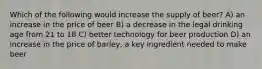 Which of the following would increase the supply of beer? A) an increase in the price of beer B) a decrease in the legal drinking age from 21 to 18 C) better technology for beer production D) an increase in the price of barley, a key ingredient needed to make beer