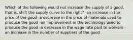 Which of the following would not increase the supply of a good, that is, shift the supply curve to the right? -an increase in the price of the good -a decrease in the price of materials used to produce the good -an improvement in the technology used to produce the good -a decrease in the wage rate paid to workers -an increase in the number of suppliers of the good