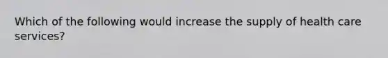 Which of the following would increase the supply of health care services?