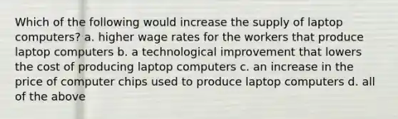 Which of the following would increase the supply of laptop computers? a. higher wage rates for the workers that produce laptop computers b. a technological improvement that lowers the cost of producing laptop computers c. an increase in the price of computer chips used to produce laptop computers d. all of the above