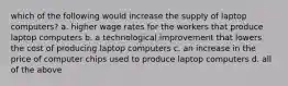 which of the following would increase the supply of laptop computers? a. higher wage rates for the workers that produce laptop computers b. a technological improvement that lowers the cost of producing laptop computers c. an increase in the price of computer chips used to produce laptop computers d. all of the above