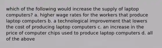 which of the following would increase the supply of laptop computers? a. higher wage rates for the workers that produce laptop computers b. a technological improvement that lowers the cost of producing laptop computers c. an increase in the price of computer chips used to produce laptop computers d. all of the above