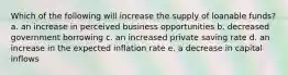 Which of the following will increase the supply of loanable funds? a. an increase in perceived business opportunities b. decreased government borrowing c. an increased private saving rate d. an increase in the expected inflation rate e. a decrease in capital inflows