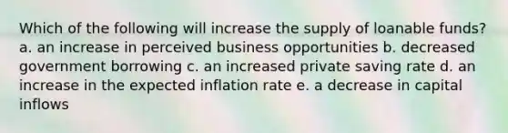 Which of the following will increase the supply of loanable funds? a. an increase in perceived business opportunities b. decreased government borrowing c. an increased private saving rate d. an increase in the expected inflation rate e. a decrease in capital inflows