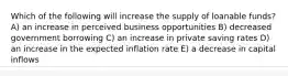 Which of the following will increase the supply of loanable funds? A) an increase in perceived business opportunities B) decreased government borrowing C) an increase in private saving rates D) an increase in the expected inflation rate E) a decrease in capital inflows