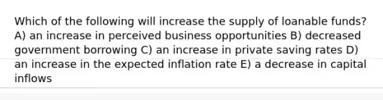 Which of the following will increase the supply of loanable funds? A) an increase in perceived business opportunities B) decreased government borrowing C) an increase in private saving rates D) an increase in the expected inflation rate E) a decrease in capital inflows