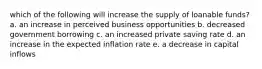 which of the following will increase the supply of loanable funds? a. an increase in perceived business opportunities b. decreased government borrowing c. an increased private saving rate d. an increase in the expected inflation rate e. a decrease in capital inflows