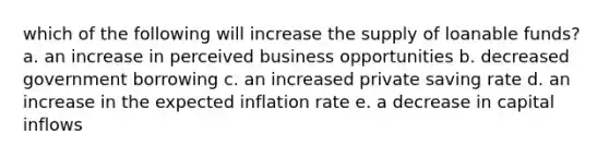 which of the following will increase the supply of loanable funds? a. an increase in perceived business opportunities b. decreased government borrowing c. an increased private saving rate d. an increase in the expected inflation rate e. a decrease in capital inflows