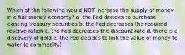 Which of the following would NOT increase the supply of money in a fiat money economy? a. the Fed decides to purchase existing treasury securities b. the Fed decreases the required reserve ration c. the Fed decreases the discount rate d. there is a discovery of gold e. the Fed decides to link the value of money to water (a commodity)