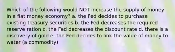 Which of the following would NOT increase the supply of money in a fiat money economy? a. the Fed decides to purchase existing treasury securities b. the Fed decreases the required reserve ration c. the Fed decreases the discount rate d. there is a discovery of gold e. the Fed decides to link the value of money to water (a commodity)