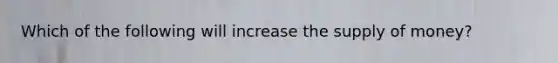 Which of the following will increase the supply of​ money?